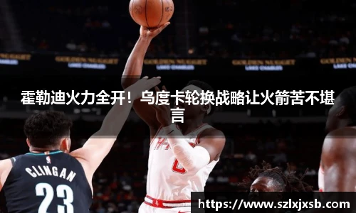 霍勒迪火力全开！乌度卡轮换战略让火箭苦不堪言